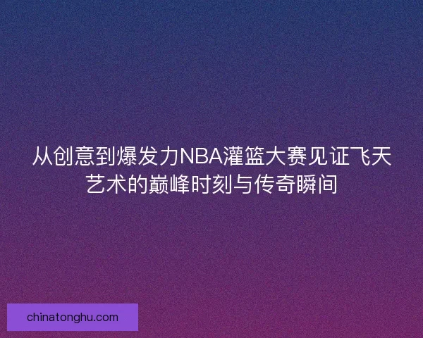 从创意到爆发力NBA灌篮大赛见证飞天艺术的巅峰时刻与传奇瞬间 从创意到爆发力NBA灌篮大赛见证飞天艺术的巅峰时刻与传奇瞬间