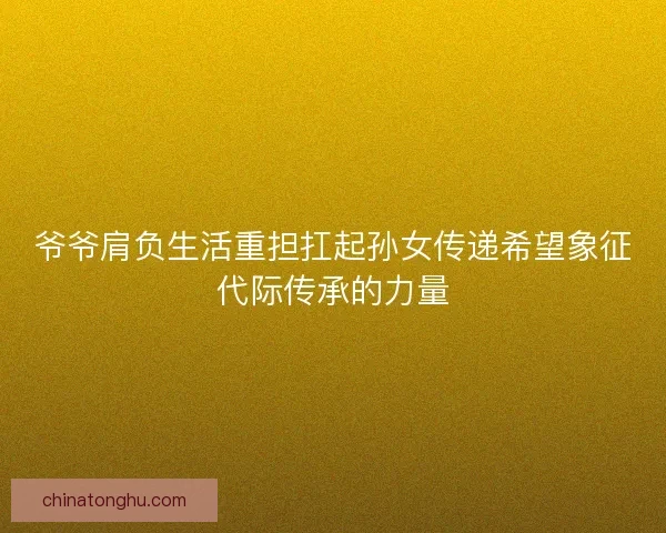 爷爷肩负生活重担扛起孙女传递希望象征代际传承的力量