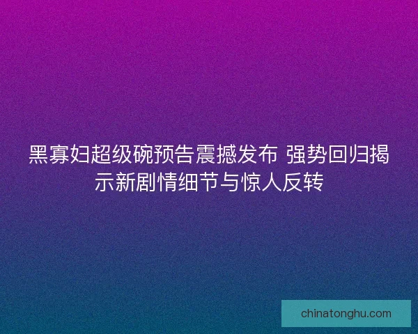 黑寡妇超级碗预告震撼发布 强势回归揭示新剧情细节与惊人反转