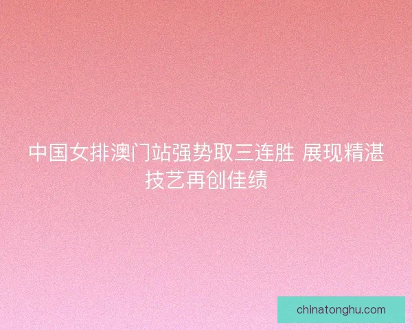 中国女排澳门站强势取三连胜 展现精湛技艺再创佳绩