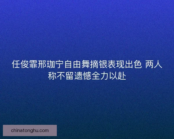 任俊霏邢珈宁自由舞摘银表现出色 两人称不留遗憾全力以赴
