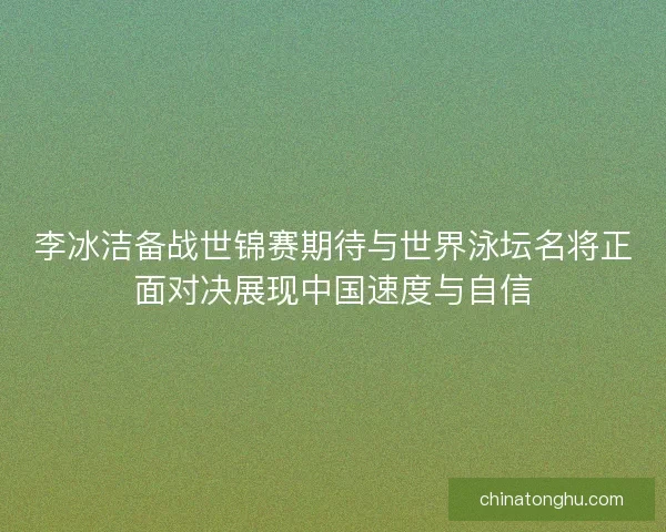 李冰洁备战世锦赛期待与世界泳坛名将正面对决展现中国速度与自信