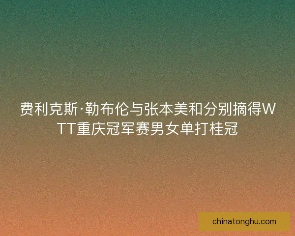 费利克斯·勒布伦与张本美和分别摘得WTT重庆冠军赛男女单打桂冠 费利克斯·勒布伦与张本美和分别摘得WTT重庆冠军赛男女单打桂冠
