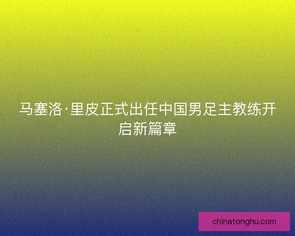 马塞洛·里皮正式出任中国男足主教练开启新篇章 马塞洛·里皮正式出任中国男足主教练开启新篇章