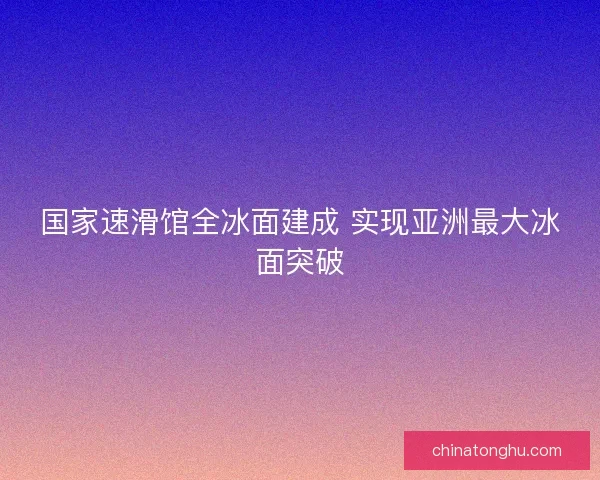 国家速滑馆全冰面建成 实现亚洲最大冰面突破