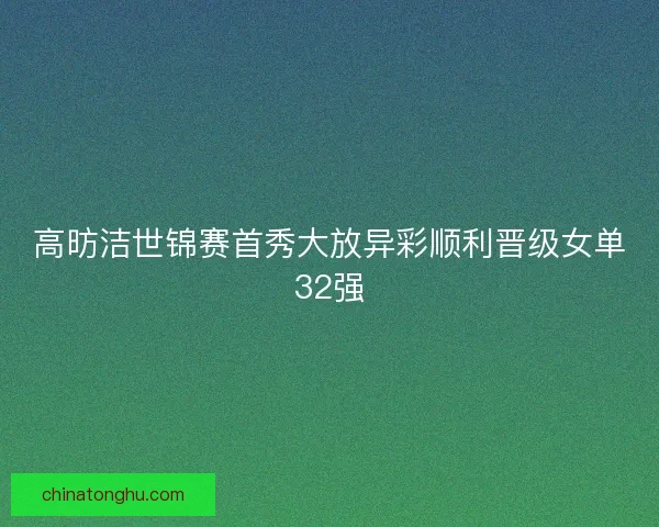 高昉洁世锦赛首秀大放异彩顺利晋级女单32强