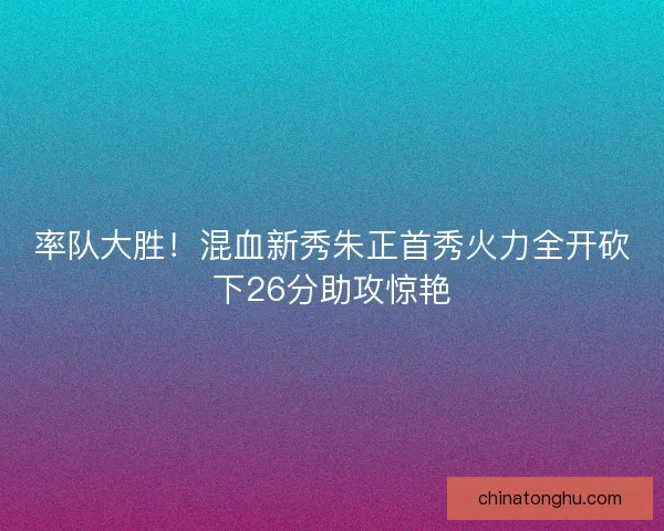 率队大胜！混血新秀朱正首秀火力全开砍下26分助攻惊艳