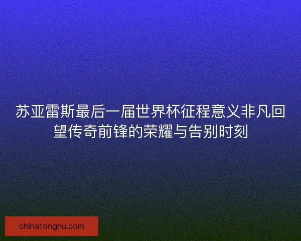 苏亚雷斯最后一届世界杯征程意义非凡回望传奇前锋的荣耀与告别时刻