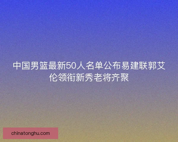 中国男篮最新50人名单公布易建联郭艾伦领衔新秀老将齐聚
