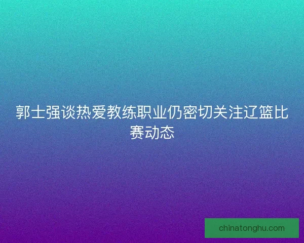 郭士强谈热爱教练职业仍密切关注辽篮比赛动态